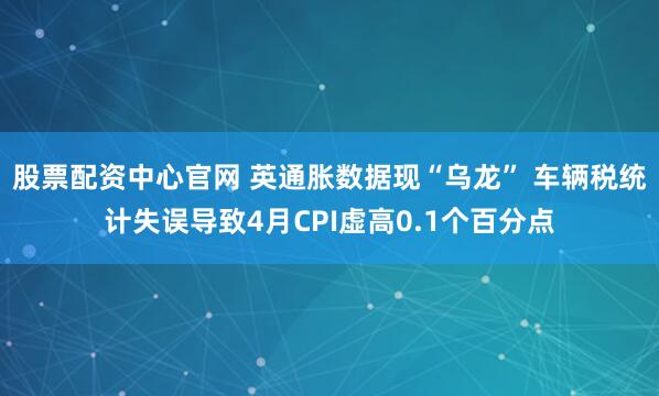 股票配资中心官网 英通胀数据现“乌龙” 车辆税统计失误导致4月CPI虚高0.1个百分点