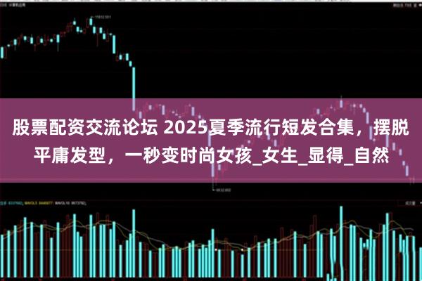 股票配资交流论坛 2025夏季流行短发合集，摆脱平庸发型，一秒变时尚女孩_女生_显得_自然