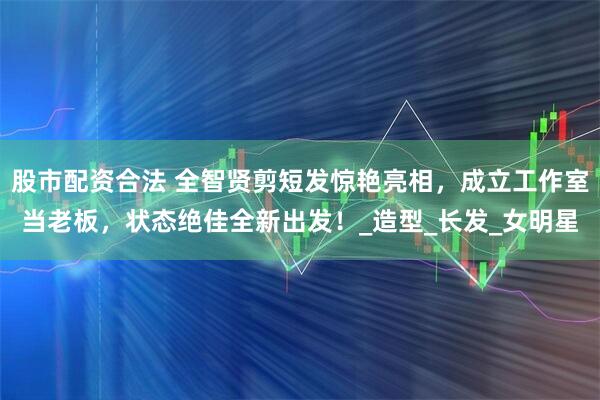 股市配资合法 全智贤剪短发惊艳亮相，成立工作室当老板，状态绝佳全新出发！_造型_长发_女明星