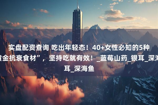 实盘配资查询 吃出年轻态！40+女性必知的5种“黄金抗衰食材”，坚持吃就有效！_蓝莓山药_银耳_深海鱼