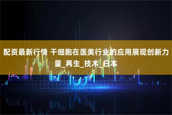 配资最新行情 干细胞在医美行业的应用展现创新力量_再生_技术_日本