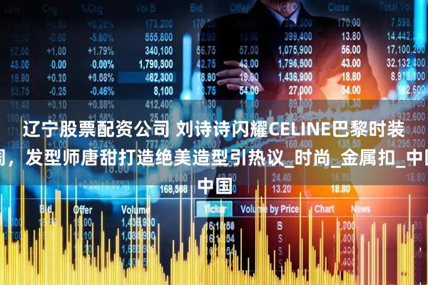 辽宁股票配资公司 刘诗诗闪耀CELINE巴黎时装周，发型师唐甜打造绝美造型引热议_时尚_金属扣_中国