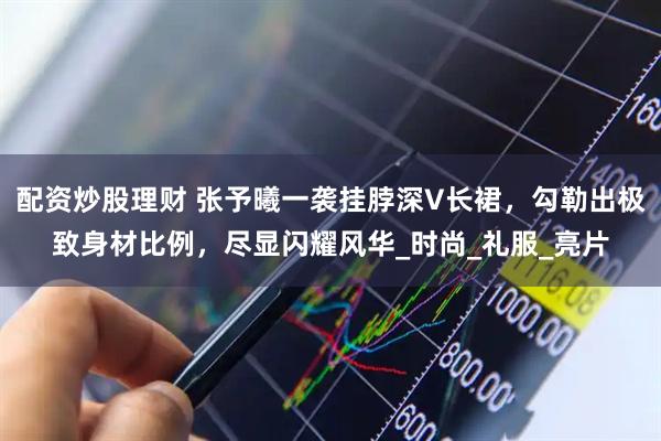 配资炒股理财 张予曦一袭挂脖深V长裙，勾勒出极致身材比例，尽显闪耀风华_时尚_礼服_亮片