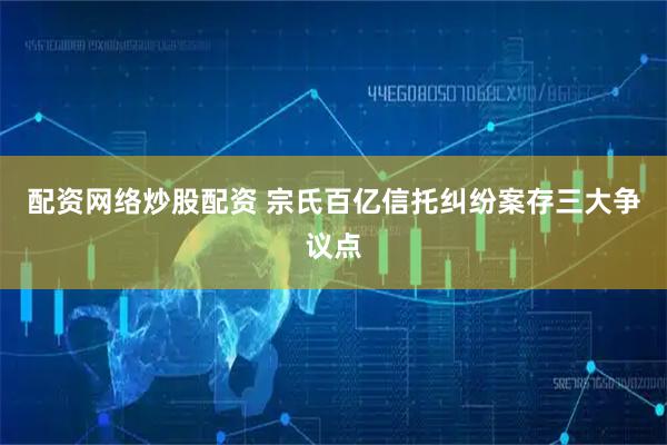 配资网络炒股配资 宗氏百亿信托纠纷案存三大争议点