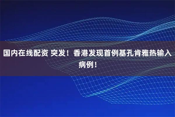 国内在线配资 突发！香港发现首例基孔肯雅热输入病例！