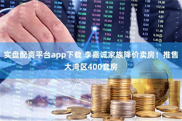实盘配资平台app下载 李嘉诚家族降价卖房！推售大湾区400套房