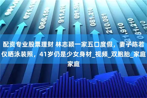 配资专业股票理财 林志颖一家五口度假，妻子陈若仪晒泳装照，41岁仍是少女身材_视频_双胞胎_家庭