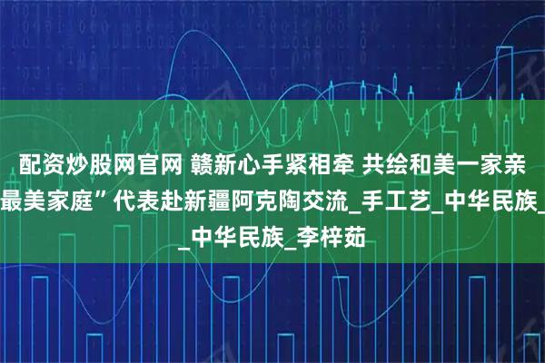 配资炒股网官网 赣新心手紧相牵 共绘和美一家亲 江西“最美家庭”代表赴新疆阿克陶交流_手工艺_中华民族_李梓茹