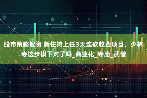 股市策略配资 新住持上任3天连砍收费项目，少林寺这步棋下对了吗_商业化_寺庙_武僧