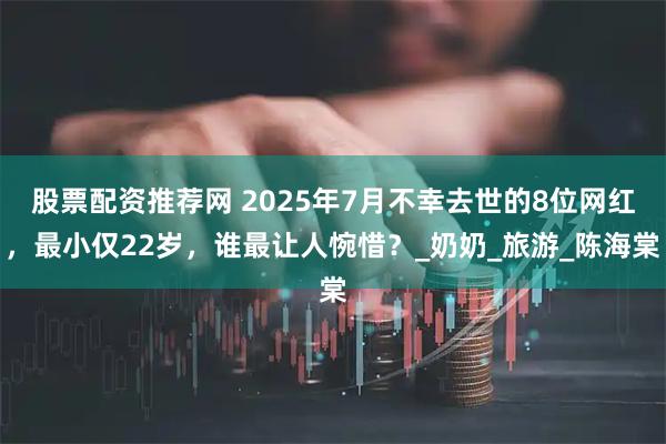 股票配资推荐网 2025年7月不幸去世的8位网红，最小仅22岁，谁最让人惋惜？_奶奶_旅游_陈海棠