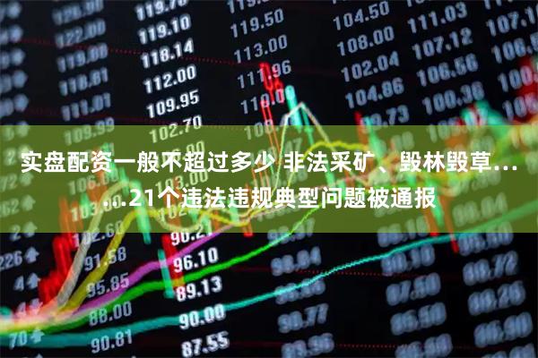 实盘配资一般不超过多少 非法采矿、毁林毁草……21个违法违规典型问题被通报