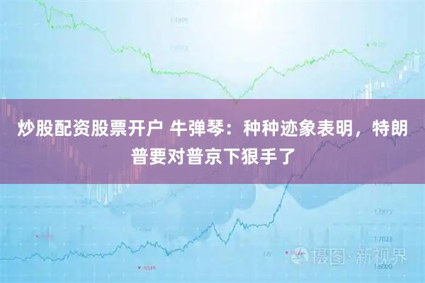 炒股配资股票开户 牛弹琴：种种迹象表明，特朗普要对普京下狠手了