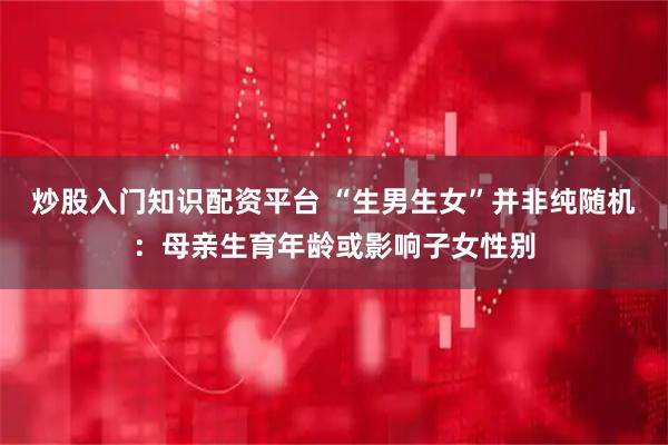 炒股入门知识配资平台 “生男生女”并非纯随机：母亲生育年龄或影响子女性别