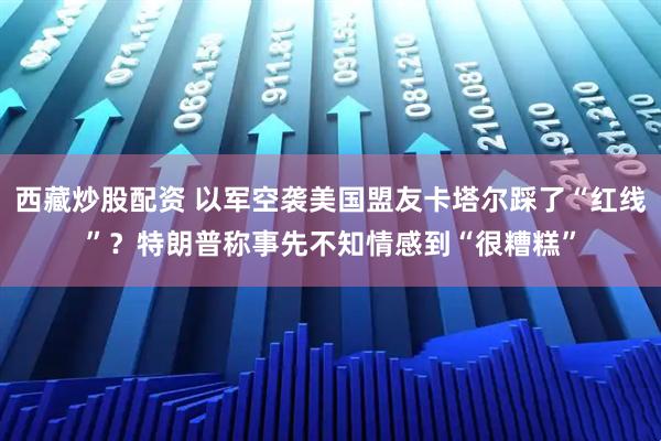 西藏炒股配资 以军空袭美国盟友卡塔尔踩了“红线”？特朗普称事先不知情感到“很糟糕”