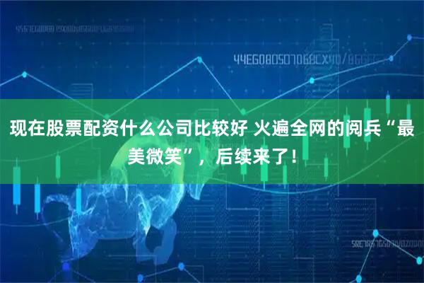 现在股票配资什么公司比较好 火遍全网的阅兵“最美微笑”，后续来了！