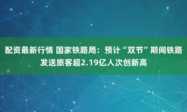 配资最新行情 国家铁路局：预计“双节”期间铁路发送旅客超2.19亿人次创新高